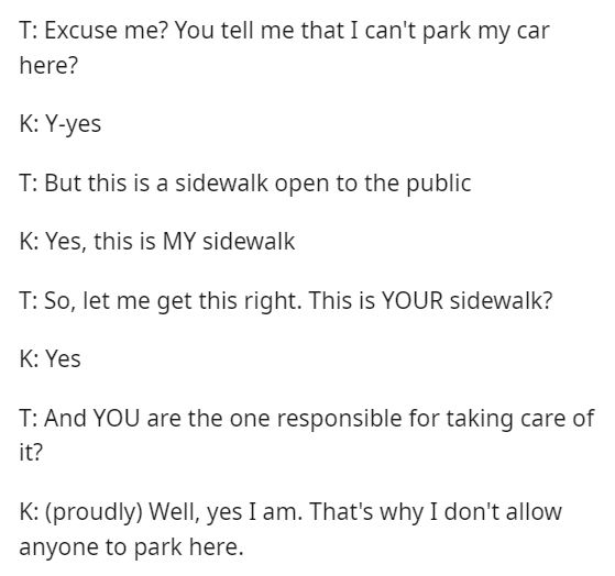 Font - T: ¿Perdón? ¿Me dices que no puedo estacionar mi auto aquí? K: S-sí T: Pero esta es una acera abierta al público K: Sí, esta es MI acera T: Entonces, déjame hacerlo bien. ¿Esta es TU acera? K: Sí T: ¿Y TÚ eres el responsable de cuidarla? K: (orgulloso) Bueno, sí lo soy. Por eso no permito que nadie estacione aquí.